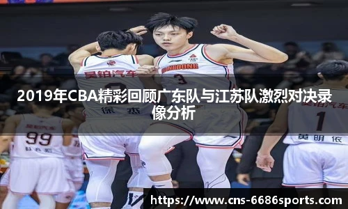 2019年CBA精彩回顾广东队与江苏队激烈对决录像分析