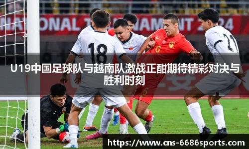U19中国足球队与越南队激战正酣期待精彩对决与胜利时刻