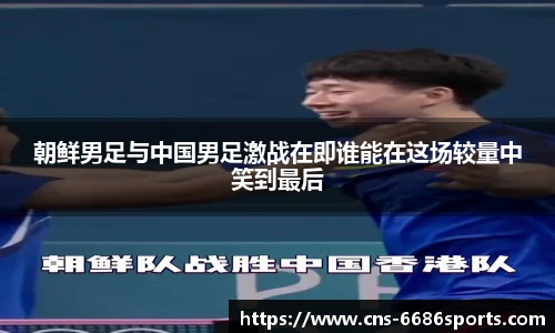 朝鲜男足与中国男足激战在即谁能在这场较量中笑到最后