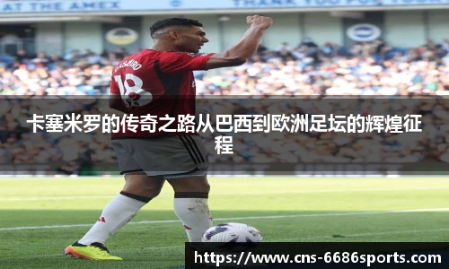 卡塞米罗的传奇之路从巴西到欧洲足坛的辉煌征程